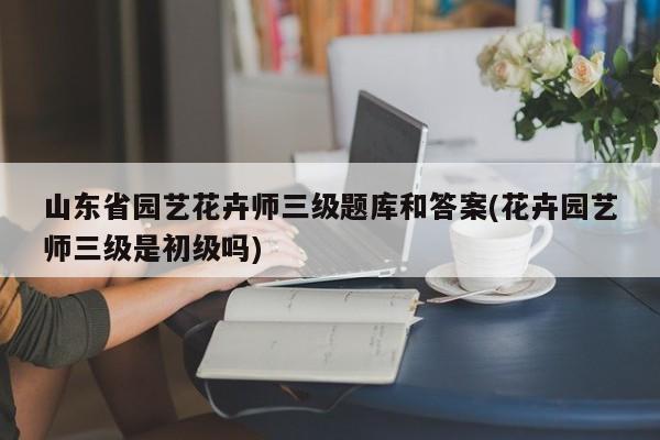 山东省园艺花卉师三级题库和答案(花卉园艺师三级是初级吗) 20240711更新