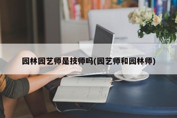 园林园艺师是技师吗(园艺师和园林师) 20240711更新