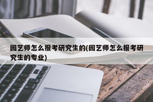 园艺师怎么报考研究生的(园艺师怎么报考研究生的专业) 20240712更新