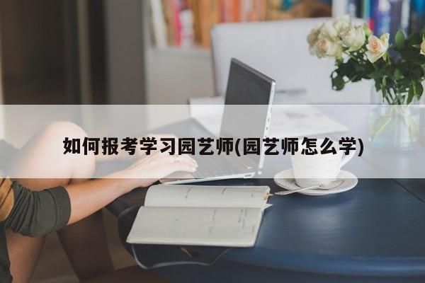 如何报考学习园艺师(园艺师怎么学) 20240712更新