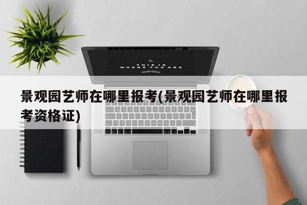 景观园艺师在哪里报考(景观园艺师在哪里报考资格证) 20240714更新