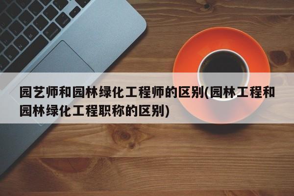 园艺师和园林绿化工程师的区别(园林工程和园林绿化工程职称的区别) 20240714更新