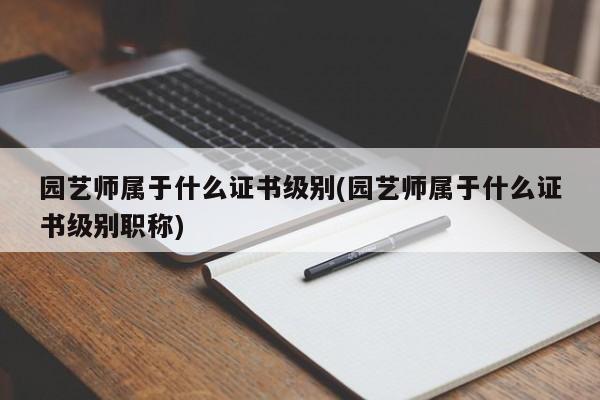 园艺师属于什么证书级别(园艺师属于什么证书级别职称) 20240715更新