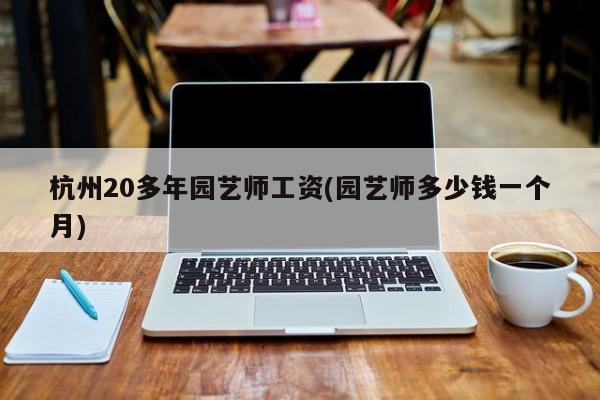 杭州20多年园艺师工资(园艺师多少钱一个月) 20240715更新