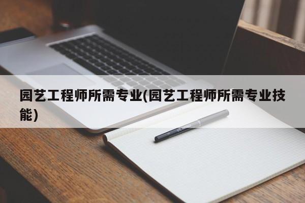 园艺工程师所需专业(园艺工程师所需专业技能) 20240716更新