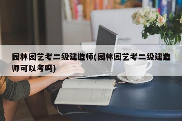 园林园艺考二级建造师(园林园艺考二级建造师可以考吗) 20240718更新