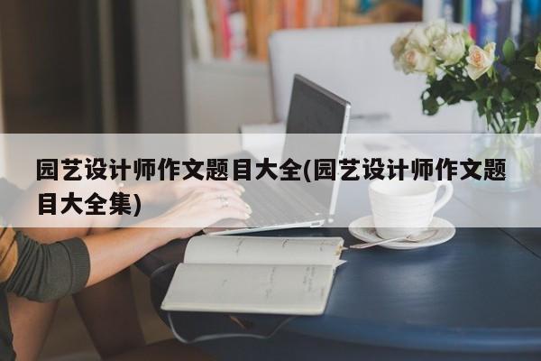 园艺设计师作文题目大全(园艺设计师作文题目大全集) 20240718更新