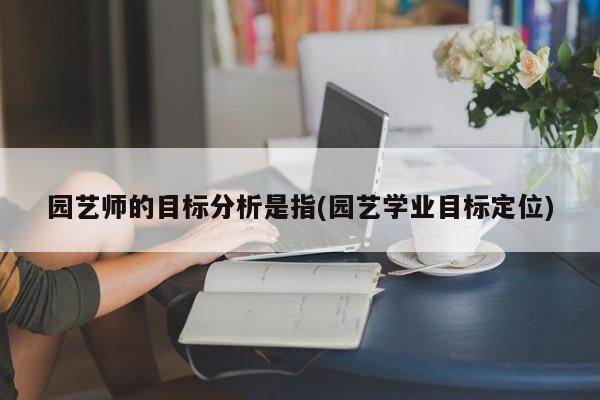 园艺师的目标分析是指(园艺学业目标定位) 20240719更新