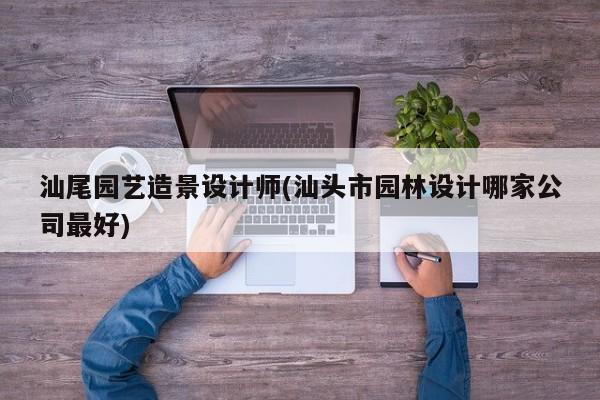 汕尾园艺造景设计师(汕头市园林设计哪家公司最好) 20240719更新