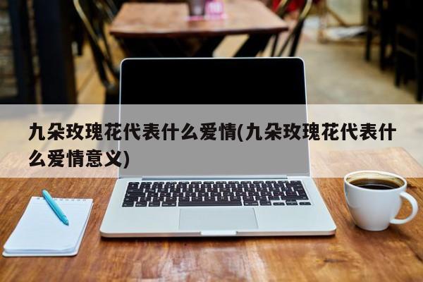 九朵玫瑰花代表什么爱情(九朵玫瑰花代表什么爱情意义) 20240719更新