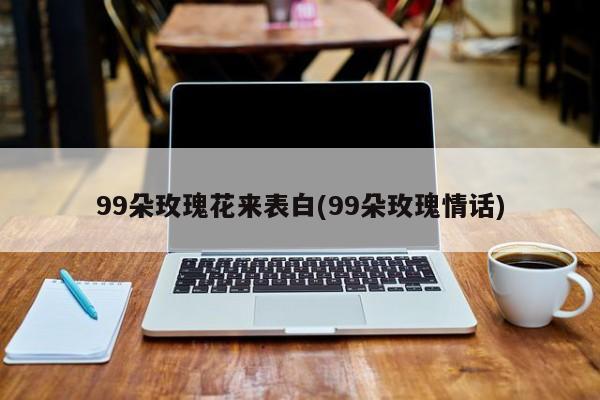 99朵玫瑰花来表白(99朵玫瑰情话) 20240723更新