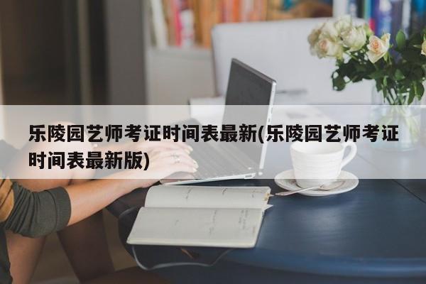 乐陵园艺师考证时间表最新(乐陵园艺师考证时间表最新版)