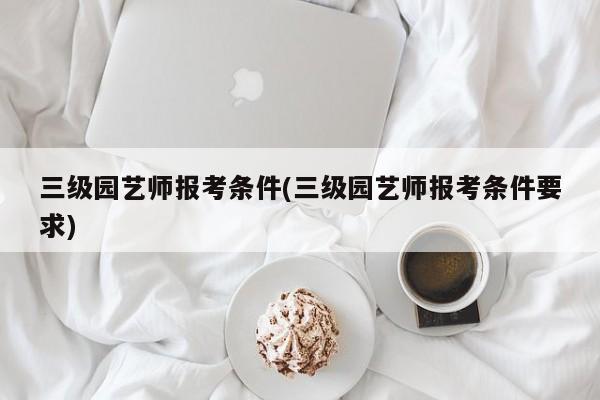 三级园艺师报考条件(三级园艺师报考条件要求)