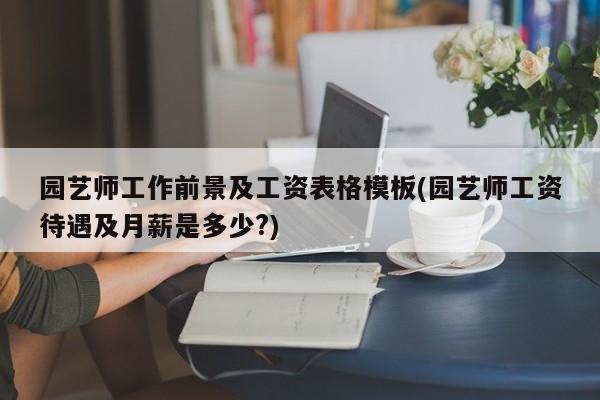 园艺师工作前景及工资表格模板(园艺师工资待遇及月薪是多少?)