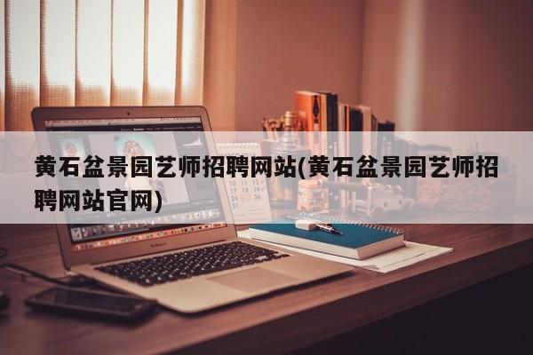 黄石盆景园艺师招聘网站(黄石盆景园艺师招聘网站官网)