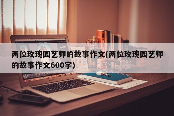 两位玫瑰园艺师的故事作文(两位玫瑰园艺师的故事作文600字)