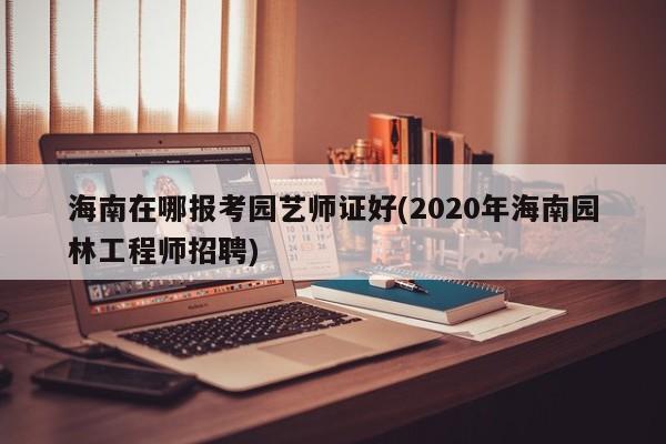 海南在哪报考园艺师证好(2020年海南园林工程师招聘)